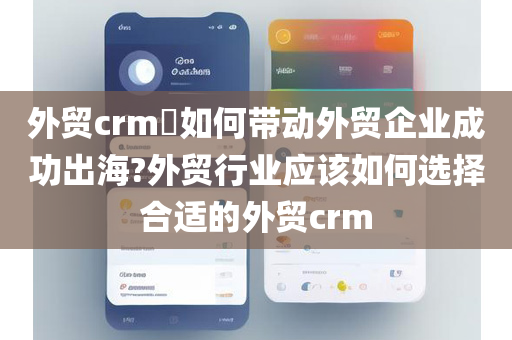 外贸crm​如何带动外贸企业成功出海?外贸行业应该如何选择合适的外贸crm