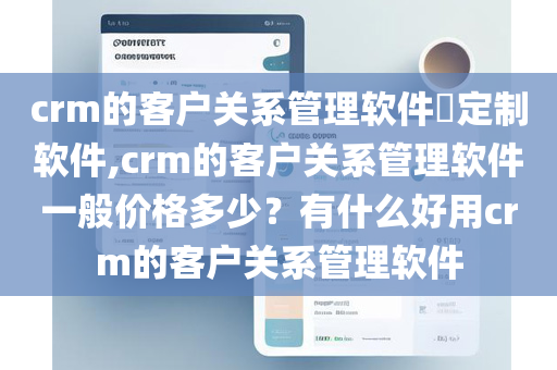 crm的客户关系管理软件​定制软件,crm的客户关系管理软件一般价格多少？有什么好用crm的客户关系管理软件