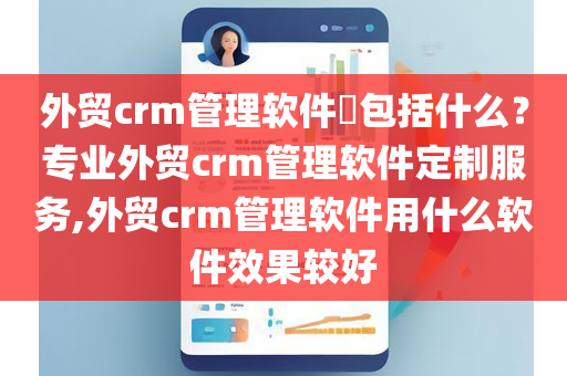 外贸crm管理软件​包括什么？专业外贸crm管理软件定制服务,外贸crm管理软件用什么软件效果较好