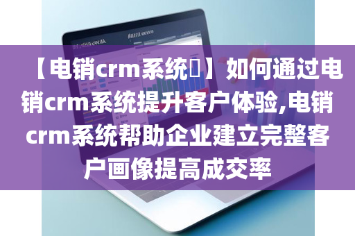 【电销crm系统​】如何通过电销crm系统提升客户体验,电销crm系统帮助企业建立完整客户画像提高成交率