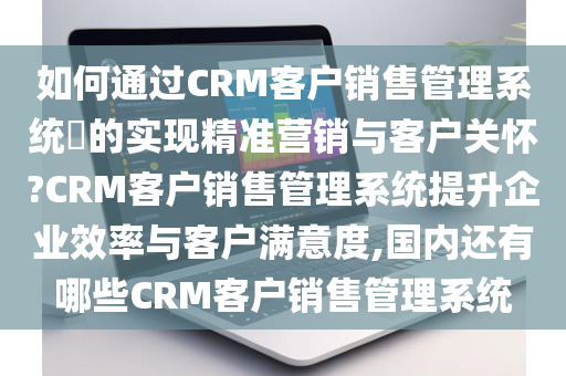 如何通过CRM客户销售管理系统​的实现精准营销与客户关怀?CRM客户销售管理系统提升企业效率与客户满意度,国内还有哪些CRM客户销售管理系统