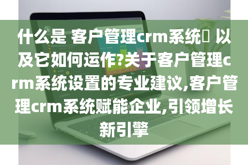 什么是 客户管理crm系统​ 以及它如何运作?关于客户管理crm系统设置的专业建议,客户管理crm系统赋能企业,引领增长新引擎