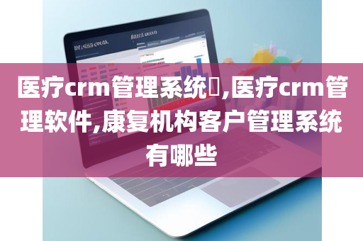 医疗crm管理系统​,医疗crm管理软件,康复机构客户管理系统有哪些