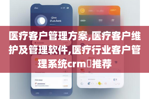 医疗客户管理方案,医疗客户维护及管理软件,医疗行业客户管理系统crm​推荐