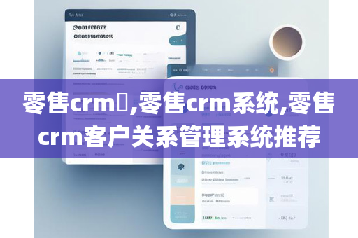 零售crm​,零售crm系统,零售crm客户关系管理系统推荐