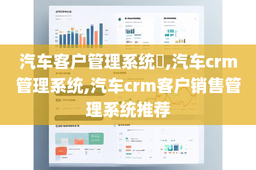 汽车客户管理系统​,汽车crm管理系统,汽车crm客户销售管理系统推荐