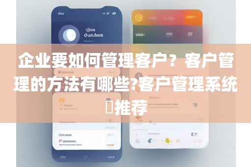 企业要如何管理客户？客户管理的方法有哪些?客户管理系统​推荐