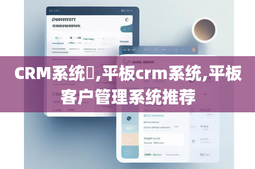 CRM系统​,平板crm系统,平板客户管理系统推荐