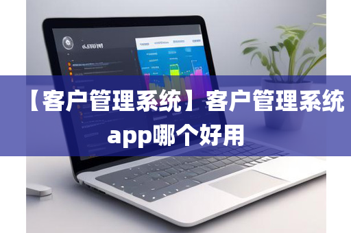 【客户管理系统】客户管理系统app哪个好用