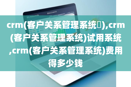 crm(客户关系管理系统​),crm(客户关系管理系统)试用系统,crm(客户关系管理系统)费用得多少钱