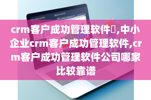 crm客户成功管理软件​,中小企业crm客户成功管理软件,crm客户成功管理软件公司哪家比较靠谱