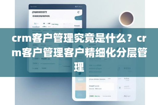 crm客户管理究竟是什么？crm客户管理客户精细化分层管理