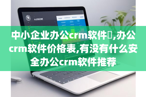 中小企业办公crm软件​,办公crm软件价格表,有没有什么安全办公crm软件推荐