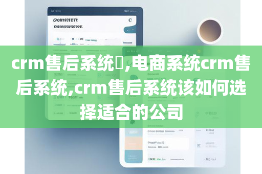 crm售后系统​,电商系统crm售后系统,crm售后系统该如何选择适合的公司