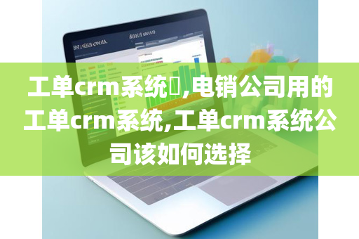 工单crm系统​,电销公司用的工单crm系统,工单crm系统公司该如何选择