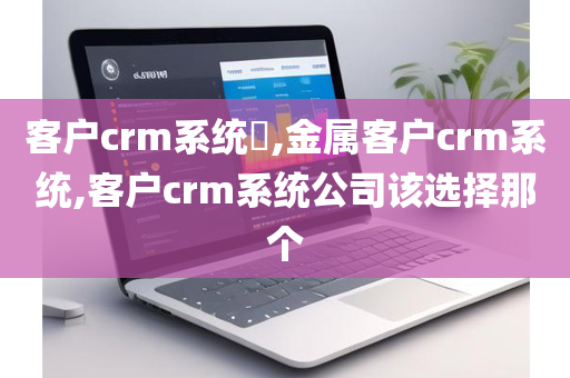 客户crm系统​,金属客户crm系统,客户crm系统公司该选择那个