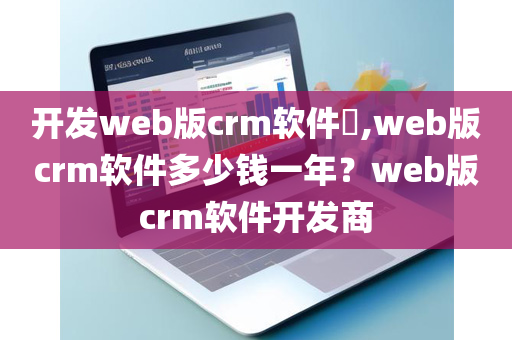 开发web版crm软件​,web版crm软件多少钱一年？web版crm软件开发商