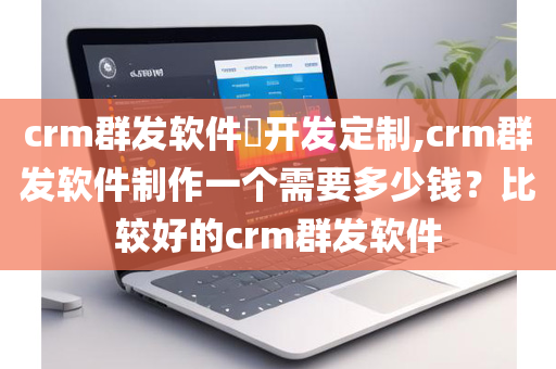 crm群发软件​开发定制,crm群发软件制作一个需要多少钱？比较好的crm群发软件