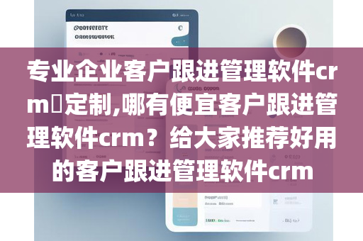 专业企业客户跟进管理软件crm​定制,哪有便宜客户跟进管理软件crm？给大家推荐好用的客户跟进管理软件crm