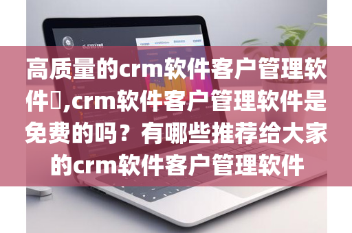 高质量的crm软件客户管理软件​,crm软件客户管理软件是免费的吗？有哪些推荐给大家的crm软件客户管理软件