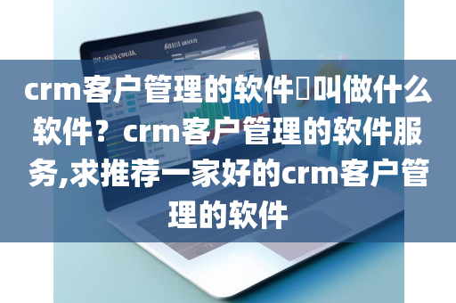 crm客户管理的软件​叫做什么软件？crm客户管理的软件服务,求推荐一家好的crm客户管理的软件