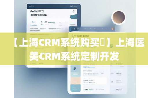 【上海CRM系统购买​】上海医美CRM系统定制开发