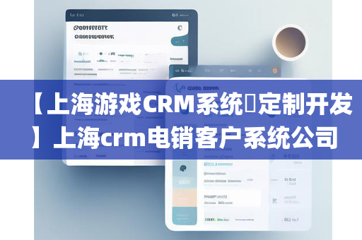 【上海游戏CRM系统​定制开发】上海crm电销客户系统公司