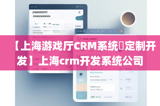 【上海游戏厅CRM系统​定制开发】上海crm开发系统公司