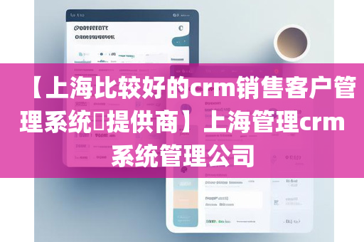 【上海比较好的crm销售客户管理系统​提供商】上海管理crm系统管理公司