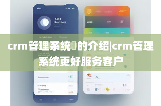 crm管理系统​的介绍|crm管理系统更好服务客户