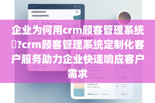 企业为何用crm顾客管理系统​?crm顾客管理系统定制化客户服务助力企业快速响应客户需求