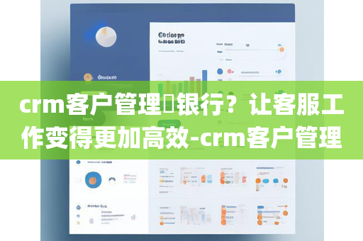 crm客户管理​银行？让客服工作变得更加高效-crm客户管理